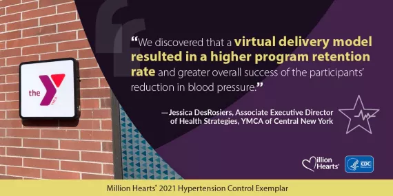 Million Hearts 2021 Hypertension Control Exemplar - "We discovered that a virtual delivery model resulted in a higher program retention rate and greater overall success of the participants' reduction in blood pressure" - Jessica DesRosiers, Associate Executive Director of Health Strategies, YMCA of Central New York